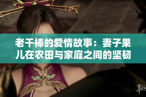 老干棒的愛情故事：妻子果兒在農(nóng)田與家庭之間的堅韌與付出