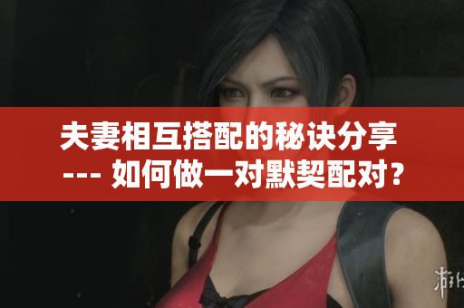 夫妻相互搭配的秘訣分享 --- 如何做一對(duì)默契配對(duì)？