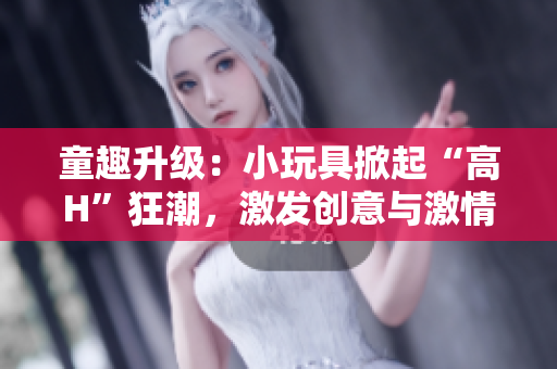 童趣升級(jí)：小玩具掀起“高H”狂潮，激發(fā)創(chuàng)意與激情！