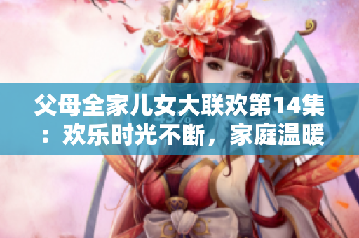 父母全家兒女大聯(lián)歡第14集：歡樂(lè)時(shí)光不斷，家庭溫暖心間。