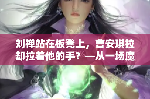 劉禪站在板凳上，曹安琪拉卻拉著他的手？—從一場(chǎng)魔幻婚禮看古代的“雙面官場(chǎng)”