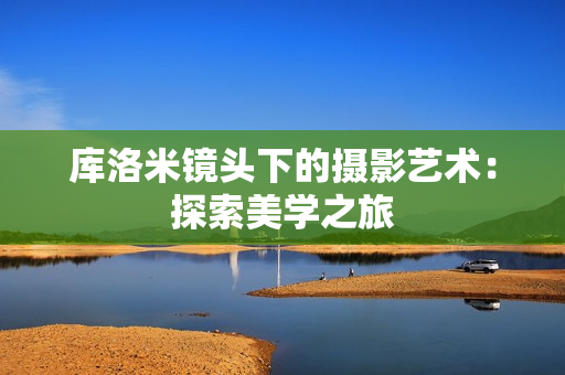 庫(kù)洛米鏡頭下的攝影藝術(shù)：探索美學(xué)之旅