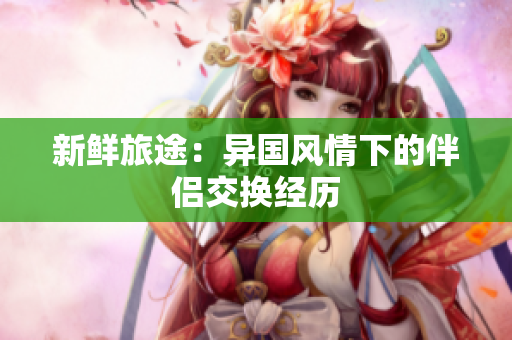 新鮮旅途：異國風(fēng)情下的伴侶交換經(jīng)歷