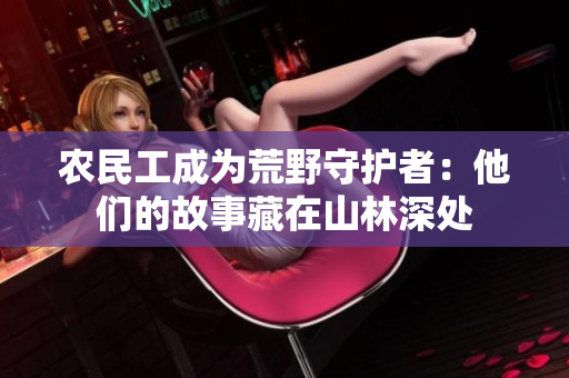 農(nóng)民工成為荒野守護(hù)者：他們的故事藏在山林深處
