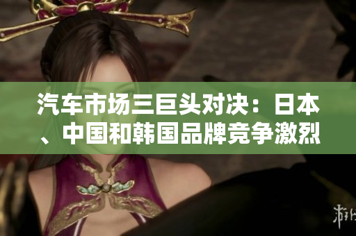 汽車市場(chǎng)三巨頭對(duì)決：日本、中國(guó)和韓國(guó)品牌競(jìng)爭(zhēng)激烈