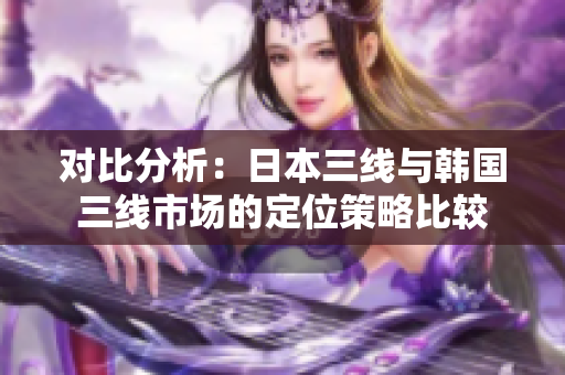 對(duì)比分析：日本三線與韓國(guó)三線市場(chǎng)的定位策略比較