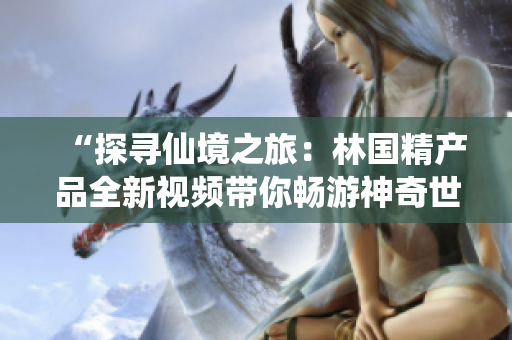 “探尋仙境之旅：林國精產(chǎn)品全新視頻帶你暢游神奇世界！”