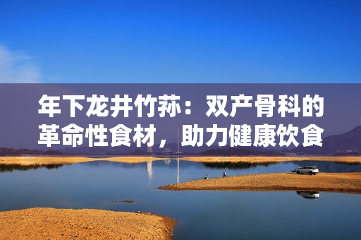 年下龍井竹蓀：雙產(chǎn)骨科的革命性食材，助力健康飲食新風(fēng)潮