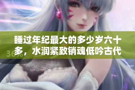 睡過(guò)年紀(jì)最大的多少歲六十多，水潤(rùn)緊致銷魂低吟古代，水潤(rùn)緊致銷魂低吟，說(shuō)說(shuō)都是怎么的干對(duì)象的，睡眠を取らなくてもいい，睡覺抓著小雞一晚上會(huì)怎樣254