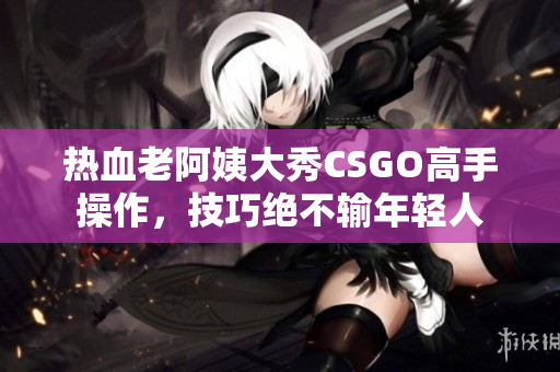 熱血老阿姨大秀CSGO高手操作，技巧絕不輸年輕人
