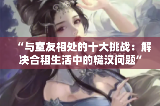 “與室友相處的十大挑戰(zhàn)：解決合租生活中的糙漢問(wèn)題”