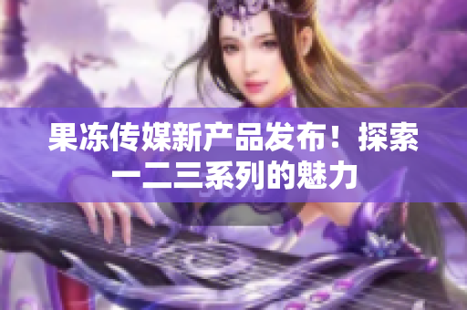 果凍傳媒新產(chǎn)品發(fā)布！探索一二三系列的魅力