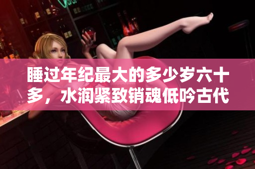 睡過(guò)年紀(jì)最大的多少歲六十多，水潤(rùn)緊致銷(xiāo)魂低吟古代，水潤(rùn)緊致銷(xiāo)魂低吟，說(shuō)說(shuō)都是怎么的干對(duì)象的，睡眠を取らなくてもいい，睡覺(jué)抓著小雞一晚上會(huì)怎樣32