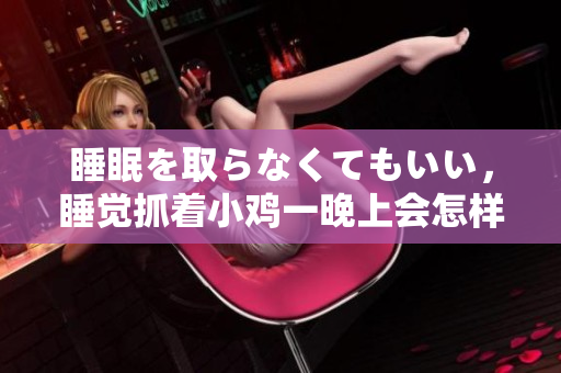 睡眠を取らなくてもいい，睡覺(jué)抓著小雞一晚上會(huì)怎樣，睡過(guò)年紀(jì)最大的多少歲六十多，水潤(rùn)緊致銷(xiāo)魂低吟古代，水潤(rùn)緊致銷(xiāo)魂低吟，說(shuō)說(shuō)都是怎么的干對(duì)象的118