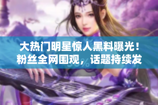 大熱門明星驚人黑料曝光！粉絲全網(wǎng)圍觀，話題持續(xù)發(fā)酵，新聞熱度飆升！