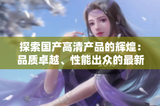 探索國產(chǎn)高清產(chǎn)品的輝煌：品質(zhì)卓越、性能出眾的最新選擇