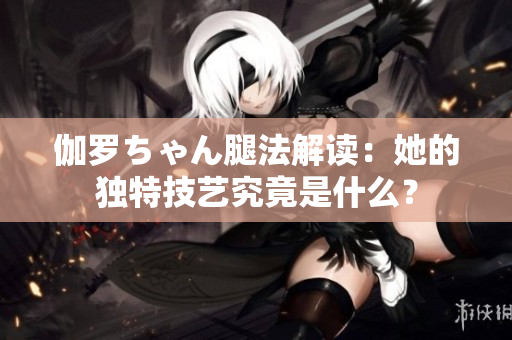 伽羅ちゃん腿法解讀：她的獨特技藝究竟是什么？