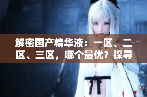 解密國產(chǎn)精華液：一區(qū)、二區(qū)、三區(qū)，哪個最優(yōu)？探尋最佳國產(chǎn)護膚精華液