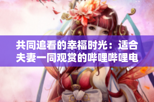 共同追看的幸福時光：適合夫妻一同觀賞的嗶哩嗶哩電視劇