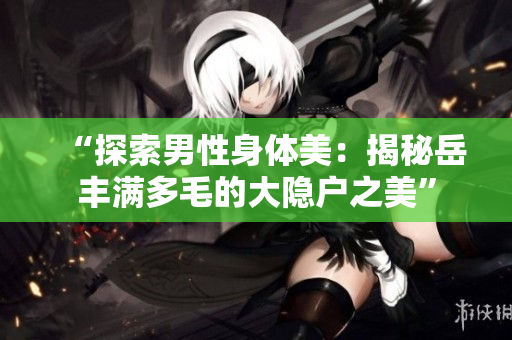 “探索男性身體美：揭秘岳豐滿多毛的大隱戶之美”