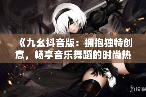 《九幺抖音版：擁抱獨特創(chuàng)意，暢享音樂舞蹈的時尚熱潮！》