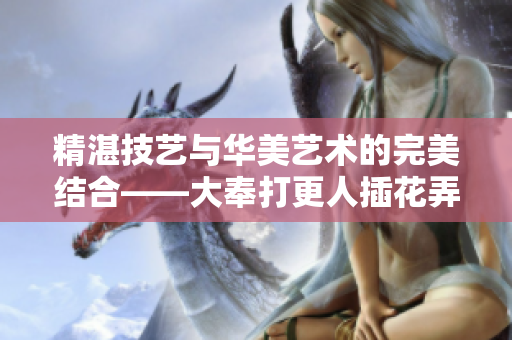 精湛技藝與華美藝術(shù)的完美結(jié)合——大奉打更人插花弄玉的深層寓意