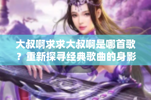 大叔啊求求大叔啊是哪首歌？重新探尋經典歌曲的身影