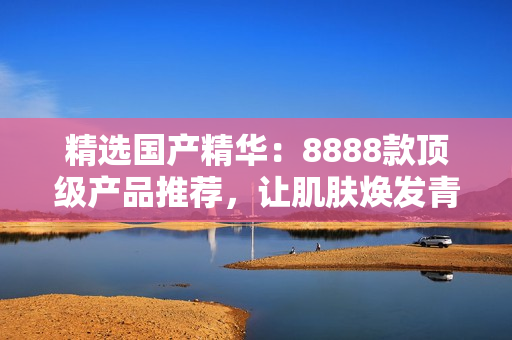 精選國產(chǎn)精華：8888款頂級產(chǎn)品推薦，讓肌膚煥發(fā)青春光彩