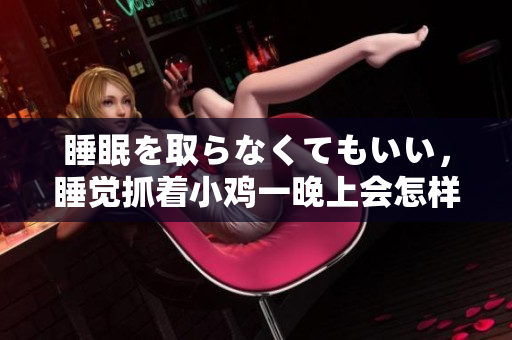 睡眠を取らなくてもいい，睡覺抓著小雞一晚上會(huì)怎樣，睡過年紀(jì)最大的多少歲六十多，水潤緊致銷魂低吟古代，水潤緊致銷魂低吟，說說都是怎么的干對象的100