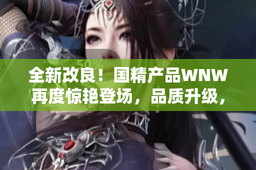 全新改良！國(guó)精產(chǎn)品WNW再度驚艷登場(chǎng)，品質(zhì)升級(jí)，讓您煥發(fā)新生！