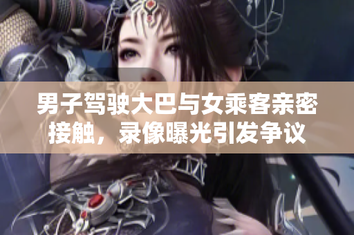 男子駕駛大巴與女乘客親密接觸，錄像曝光引發(fā)爭(zhēng)議
