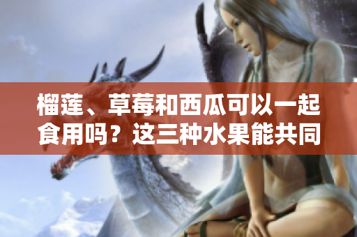 榴蓮、草莓和西瓜可以一起食用嗎？這三種水果能共同搭配？