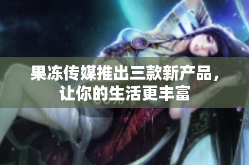 果凍傳媒推出三款新產(chǎn)品，讓你的生活更豐富
