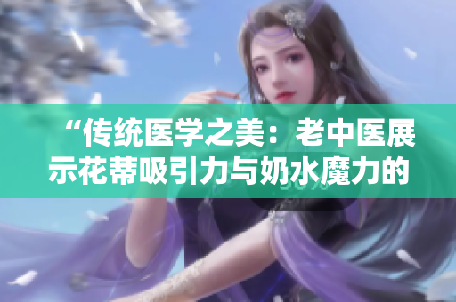 “傳統(tǒng)醫(yī)學(xué)之美：老中醫(yī)展示花蒂吸引力與奶水魔力的視頻”