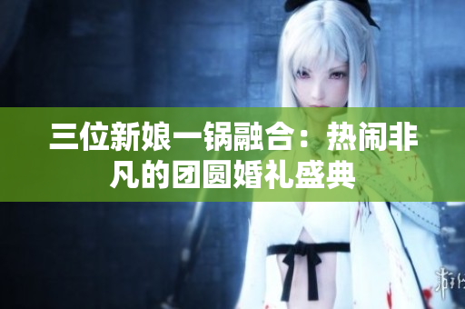 三位新娘一鍋融合：熱鬧非凡的團(tuán)圓婚禮盛典