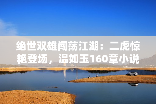 絕世雙雄闖蕩江湖：二虎驚艷登場(chǎng)，溫如玉160章小說全文免費(fèi)閱讀