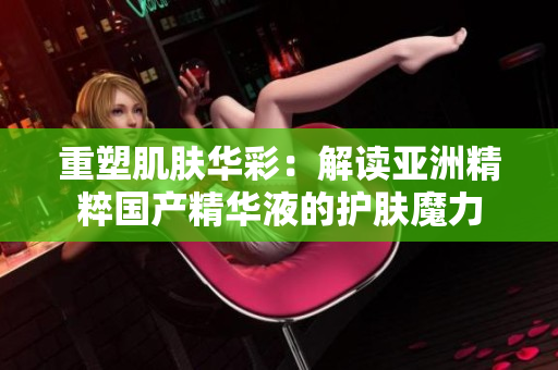 重塑肌膚華彩：解讀亞洲精粹國(guó)產(chǎn)精華液的護(hù)膚魔力