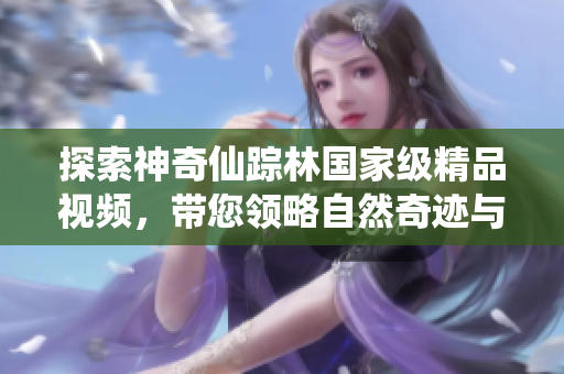 探索神奇仙蹤林國家級精品視頻，帶您領(lǐng)略自然奇跡與精靈般的美景