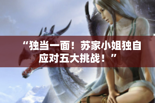 “獨(dú)當(dāng)一面！蘇家小姐獨(dú)自應(yīng)對(duì)五大挑戰(zhàn)！”
