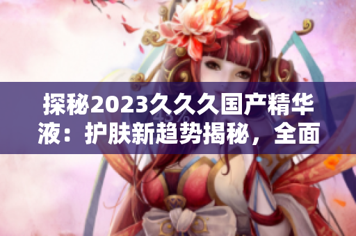 探秘2023久久久國產(chǎn)精華液：護膚新趨勢揭秘，全面升級肌膚護理體驗！