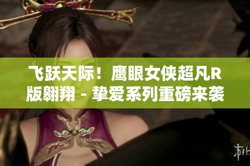 飛躍天際！鷹眼女俠超凡R版翱翔 - 摯愛系列重磅來襲