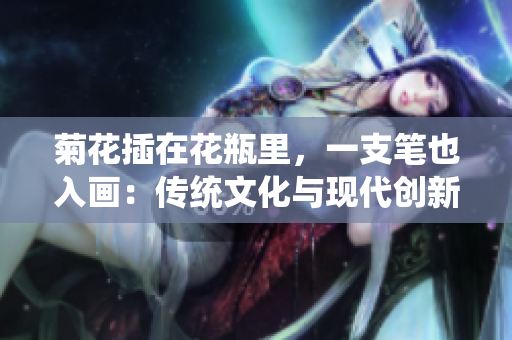 菊花插在花瓶里，一支筆也入畫：傳統(tǒng)文化與現(xiàn)代創(chuàng)新的完美融合