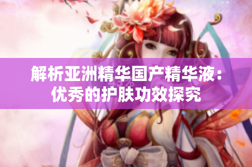解析亞洲精華國產(chǎn)精華液：優(yōu)秀的護(hù)膚功效探究