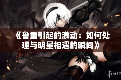 《魯重引起的激動：如何處理與明星相遇的瞬間》