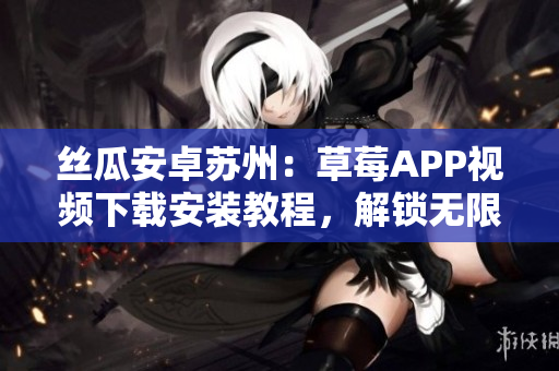 絲瓜安卓蘇州：草莓APP視頻下載安裝教程，解鎖無限觀影體驗