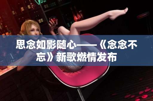 思念如影隨心——《念念不忘》新歌燃情發(fā)布