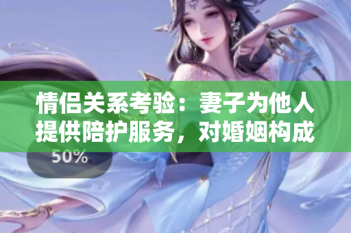 情侶關(guān)系考驗：妻子為他人提供陪護(hù)服務(wù)，對婚姻構(gòu)成威脅嗎？