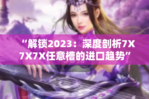 “解鎖2023：深度剖析7X7X7X任意槽的進(jìn)口趨勢(shì)”