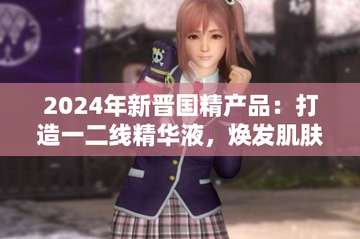 2024年新晉國精產(chǎn)品：打造一二線精華液，煥發(fā)肌膚活力