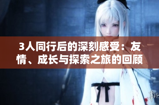 3人同行后的深刻感受：友情、成長與探索之旅的回顧與展望